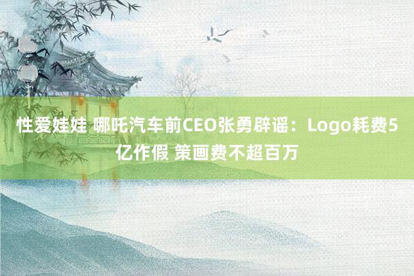 性爱娃娃 哪吒汽车前CEO张勇辟谣：Logo耗费5亿作假 策画费不超百万