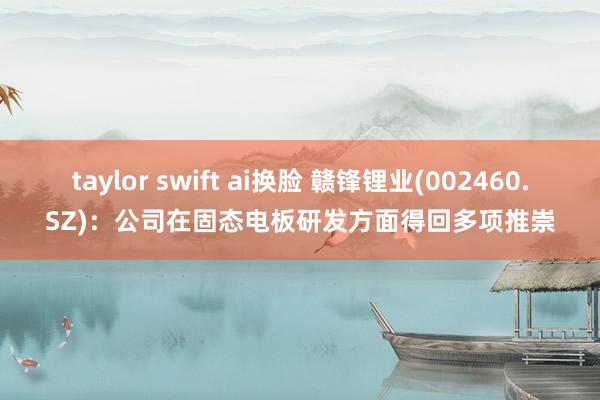 taylor swift ai换脸 赣锋锂业(002460.SZ)：公司在固态电板研发方面得回多项推崇