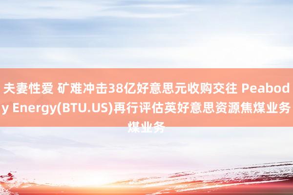 夫妻性爱 矿难冲击38亿好意思元收购交往 Peabody Energy(BTU.US)再行评估英好意思资源焦煤业务