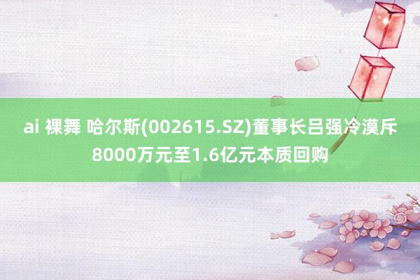 ai 裸舞 哈尔斯(002615.SZ)董事长吕强冷漠斥8000万元至1.6亿元本质回购