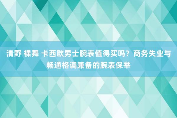 清野 裸舞 卡西欧男士腕表值得买吗？商务失业与畅通格调兼备的腕表保举