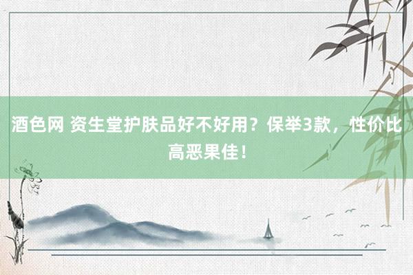 酒色网 资生堂护肤品好不好用？保举3款，性价比高恶果佳！
