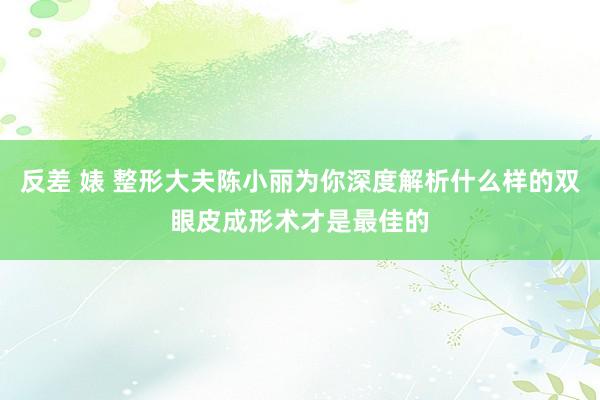 反差 婊 整形大夫陈小丽为你深度解析什么样的双眼皮成形术才是最佳的