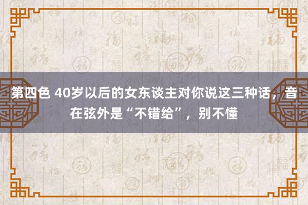 第四色 40岁以后的女东谈主对你说这三种话，音在弦外是“不错给”，别不懂