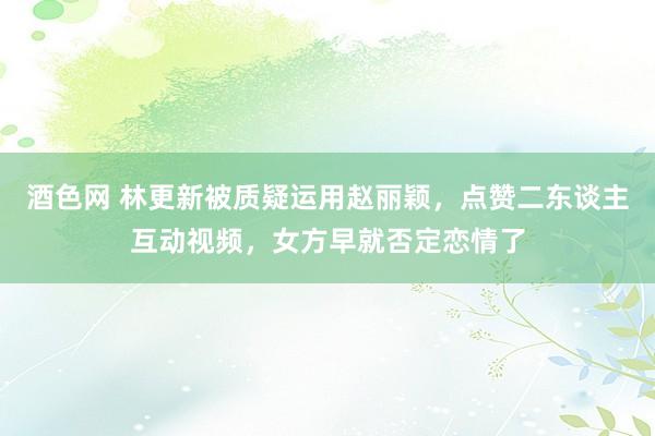 酒色网 林更新被质疑运用赵丽颖，点赞二东谈主互动视频，女方早就否定恋情了