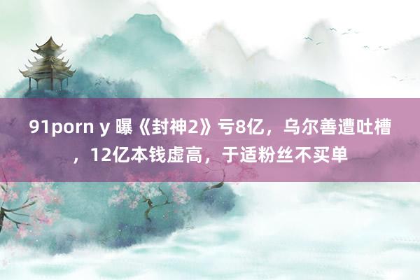 91porn y 曝《封神2》亏8亿，乌尔善遭吐槽，12亿本钱虚高，于适粉丝不买单