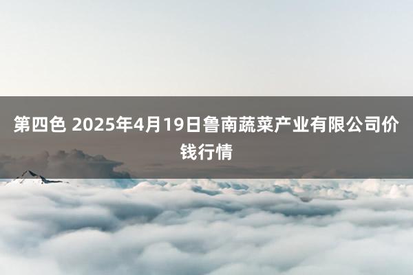 第四色 2025年4月19日鲁南蔬菜产业有限公司价钱行情
