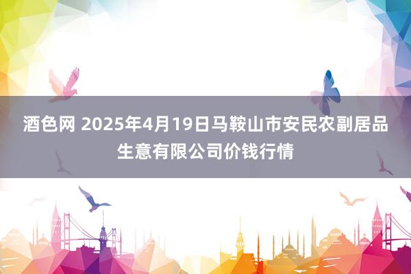 酒色网 2025年4月19日马鞍山市安民农副居品生意有限公司价钱行情