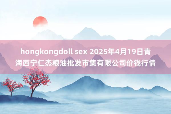 hongkongdoll sex 2025年4月19日青海西宁仁杰粮油批发市集有限公司价钱行情