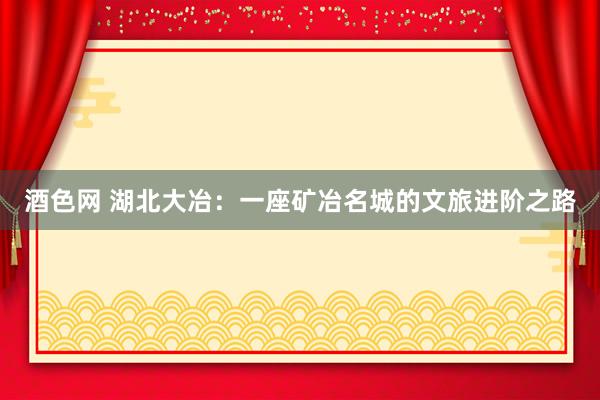 酒色网 湖北大冶：一座矿冶名城的文旅进阶之路
