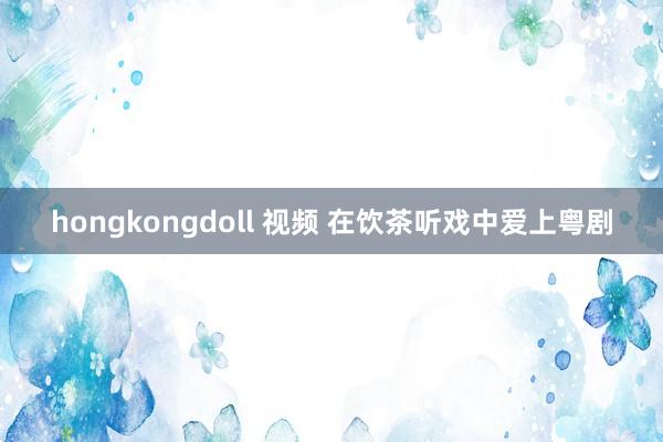 hongkongdoll 视频 在饮茶听戏中爱上粤剧