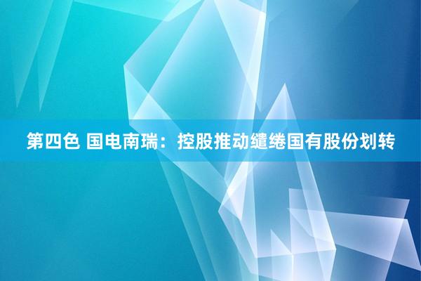 第四色 国电南瑞：控股推动缱绻国有股份划转