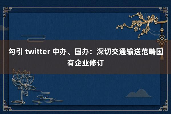 勾引 twitter 中办、国办：深切交通输送范畴国有企业修订