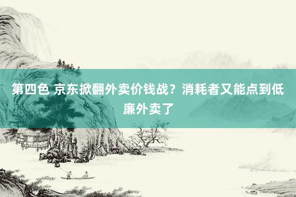 第四色 京东掀翻外卖价钱战？消耗者又能点到低廉外卖了
