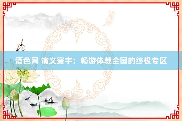酒色网 演义寰宇：畅游体裁全国的终极专区