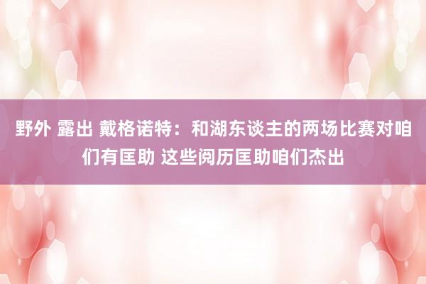 野外 露出 戴格诺特：和湖东谈主的两场比赛对咱们有匡助 这些阅历匡助咱们杰出