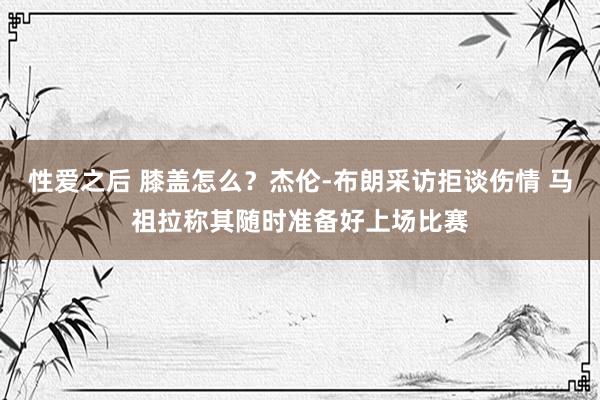 性爱之后 膝盖怎么？杰伦-布朗采访拒谈伤情 马祖拉称其随时准备好上场比赛