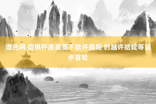 酒色网 倡棋杯唐嘉雯不敌许嘉阳 时越许皓鋐等留步首轮