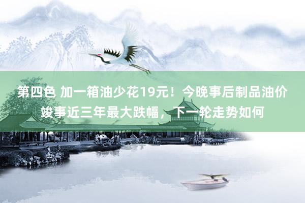 第四色 加一箱油少花19元！今晚事后制品油价竣事近三年最大跌幅，下一轮走势如何