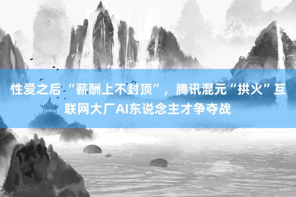 性爱之后 “薪酬上不封顶”，腾讯混元“拱火”互联网大厂AI东说念主才争夺战