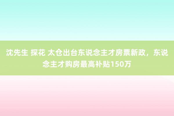 沈先生 探花 太仓出台东说念主才房票新政，东说念主才购房最高补贴150万