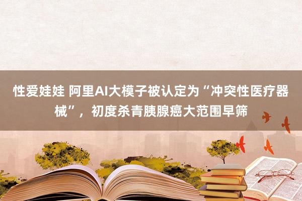 性爱娃娃 阿里AI大模子被认定为“冲突性医疗器械”，初度杀青胰腺癌大范围早筛