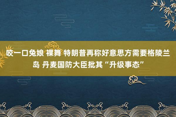 咬一口兔娘 裸舞 特朗普再称好意思方需要格陵兰岛 丹麦国防大臣批其“升级事态”