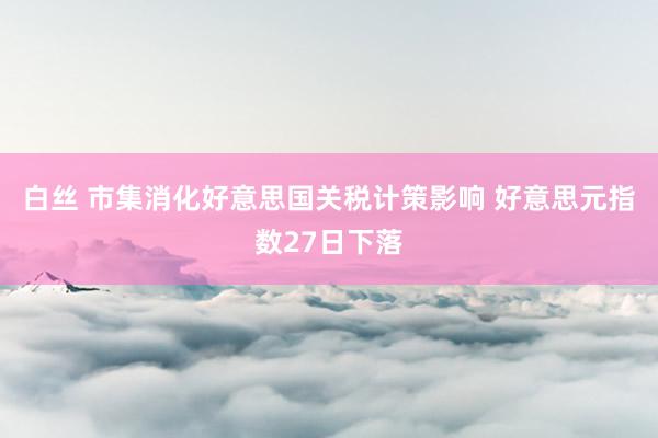 白丝 市集消化好意思国关税计策影响 好意思元指数27日下落
