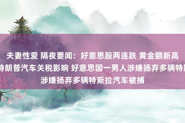 夫妻性爱 隔夜要闻：好意思股两连跌 黄金翻新高 马斯克担忧特朗普汽车关税影响 好意思国一男人涉嫌扬弃多辆特斯拉汽车被捕