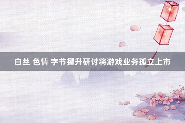 白丝 色情 字节擢升研讨将游戏业务孤立上市