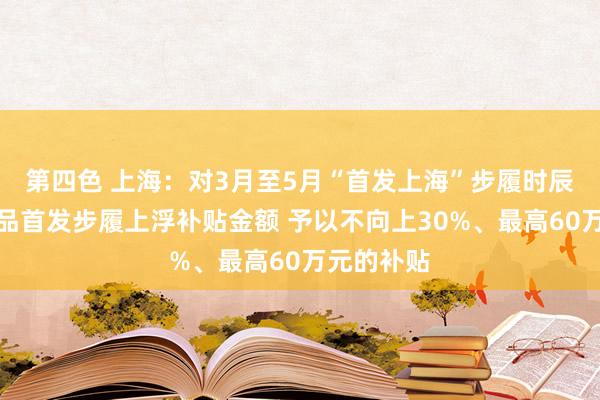 第四色 上海：对3月至5月“首发上海”步履时辰的展会新品首发步履上浮补贴金额 予以不向上30%、最高60万元的补贴
