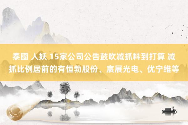 泰國 人妖 15家公司公告鼓吹减抓料到打算 减抓比例居前的有恒勃股份、宸展光电、优宁维等