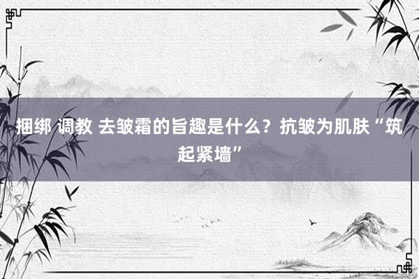 捆绑 调教 去皱霜的旨趣是什么？抗皱为肌肤“筑起紧墙”