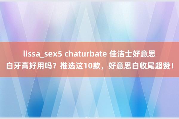 lissa_sex5 chaturbate 佳洁士好意思白牙膏好用吗？推选这10款，好意思白收尾超赞！