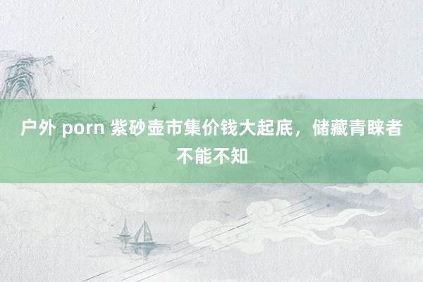 户外 porn 紫砂壶市集价钱大起底，储藏青睐者不能不知