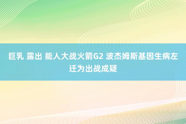 巨乳 露出 能人大战火箭G2 波杰姆斯基因生病左迁为出战成疑
