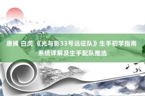 唐嫣 白虎 《光与影33号远征队》生手初学指南 系统详解及生手配队推选