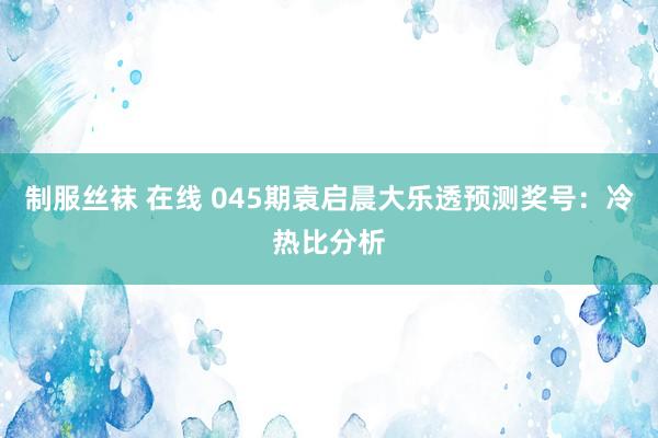 制服丝袜 在线 045期袁启晨大乐透预测奖号：冷热比分析