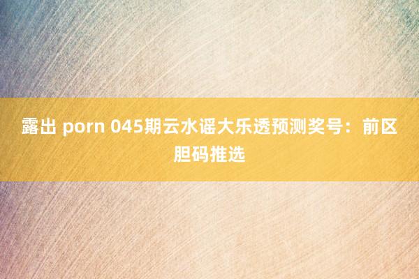 露出 porn 045期云水谣大乐透预测奖号：前区胆码推选