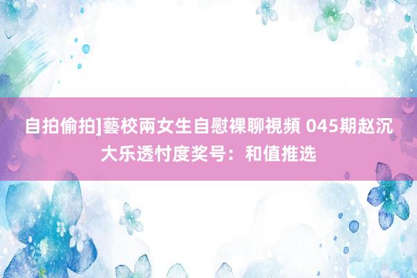 自拍偷拍]藝校兩女生自慰裸聊視頻 045期赵沉大乐透忖度奖号：和值推选