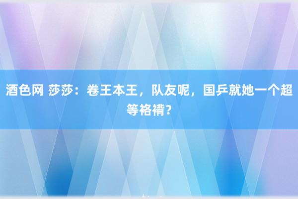 酒色网 莎莎：卷王本王，队友呢，国乒就她一个超等袼褙？