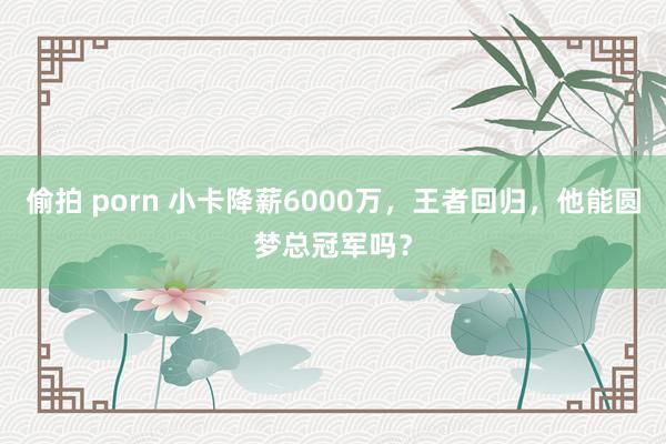 偷拍 porn 小卡降薪6000万，王者回归，他能圆梦总冠军吗？