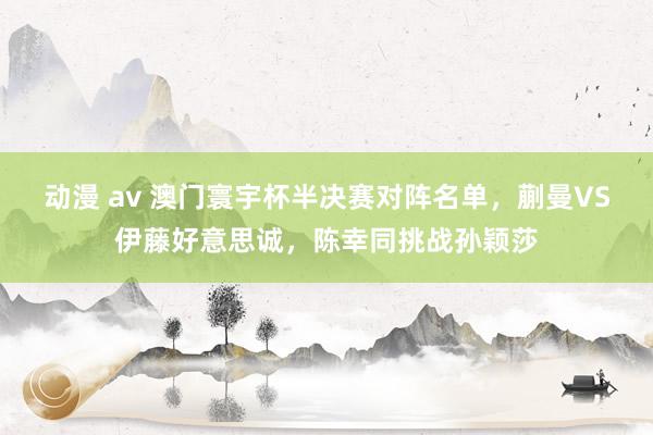 动漫 av 澳门寰宇杯半决赛对阵名单，蒯曼VS伊藤好意思诚，陈幸同挑战孙颖莎