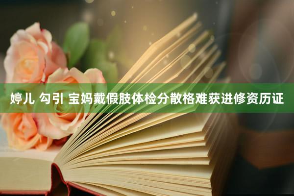 婷儿 勾引 宝妈戴假肢体检分散格难获进修资历证