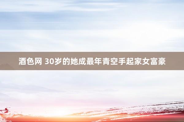 酒色网 30岁的她成最年青空手起家女富豪