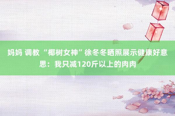 妈妈 调教 “椰树女神”徐冬冬晒照展示健康好意思：我只减120斤以上的肉肉