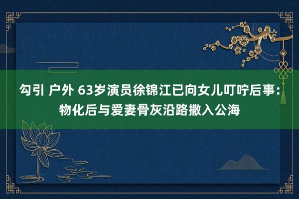 勾引 户外 63岁演员徐锦江已向女儿叮咛后事：物化后与爱妻骨灰沿路撒入公海