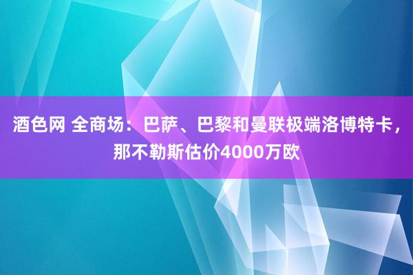 酒色网 全商场：巴萨、巴黎和曼联极端洛博特卡，那不勒斯估价4000万欧