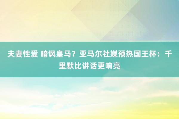 夫妻性爱 暗讽皇马？亚马尔社媒预热国王杯：千里默比讲话更响亮