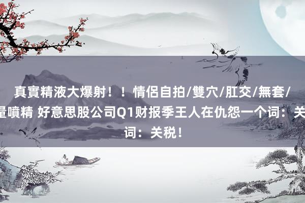 真實精液大爆射！！情侶自拍/雙穴/肛交/無套/大量噴精 好意思股公司Q1财报季王人在仇怨一个词：关税！